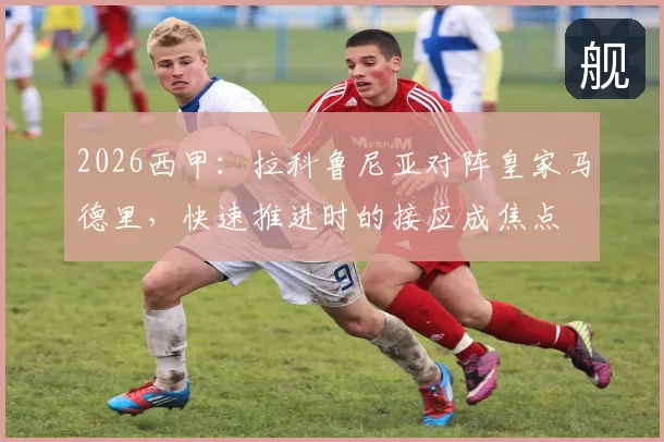 2026西甲:拉科鲁尼亚对阵皇家马德里,快速推进时的接应成焦点